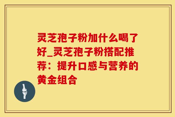 灵芝孢子粉加什么喝了好_灵芝孢子粉搭配推荐：提升口感与营养的黄金组合