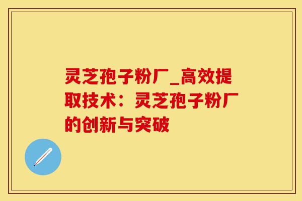 灵芝孢子粉厂_高效提取技术:灵芝孢子粉厂的创新与突破 灵芝孢子粉厂_高效提取技术:灵芝孢子粉厂的创新与突破