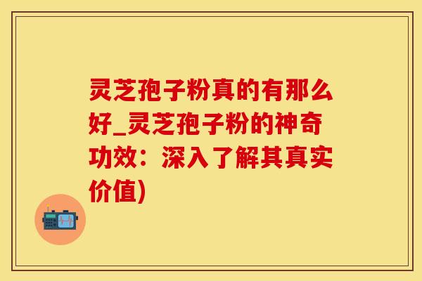 灵芝孢子粉真的有那么好_灵芝孢子粉的神奇功效：深入了解其真实价值)