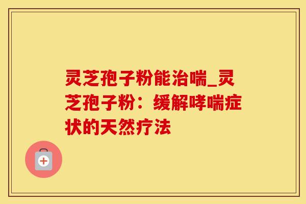 灵芝孢子粉能治喘_灵芝孢子粉：缓解哮喘症状的天然疗法