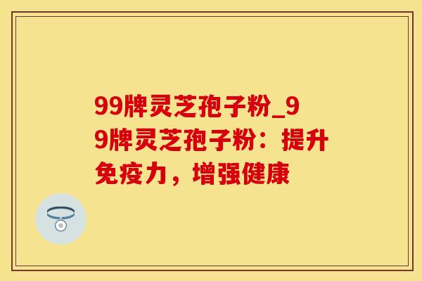 99牌灵芝孢子粉_99牌灵芝孢子粉:提升,增强健康 99牌灵芝孢子粉_99牌灵芝孢子粉:提升,增强健康