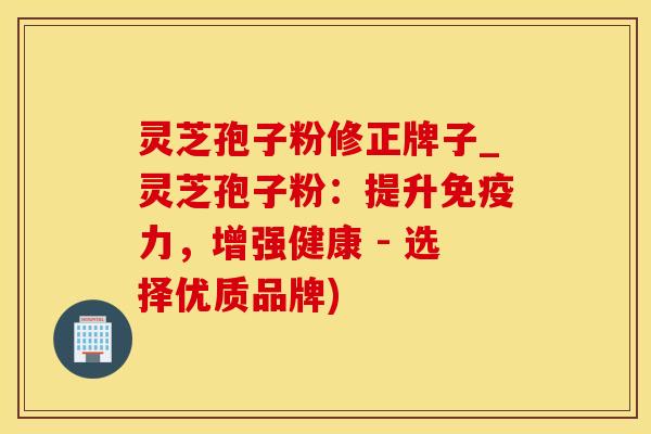 灵芝孢子粉修正牌子_灵芝孢子粉：提升免疫力，增强健康 - 选择优质品牌)