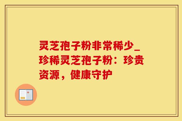 灵芝孢子粉非常稀少_珍稀灵芝孢子粉：珍贵资源，健康守护