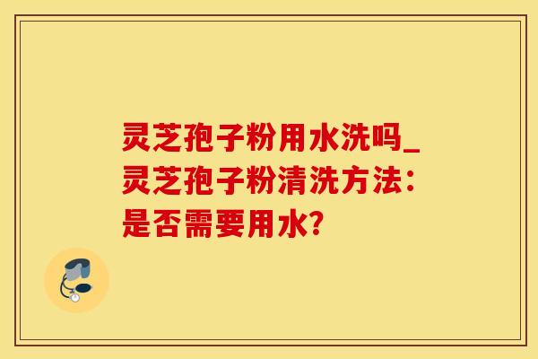 灵芝孢子粉用水洗吗_灵芝孢子粉清洗方法：是否需要用水？