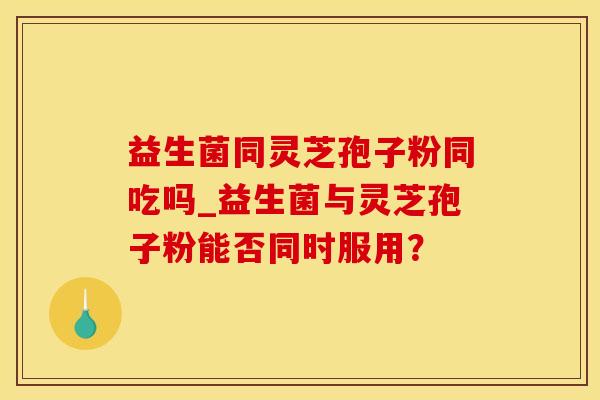 益生菌同灵芝孢子粉同吃吗_益生菌与灵芝孢子粉能否同时服用？