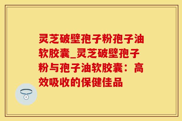 灵芝破壁孢子粉孢子油软胶囊_灵芝破壁孢子粉与孢子油软胶囊：高效吸收的保健佳品