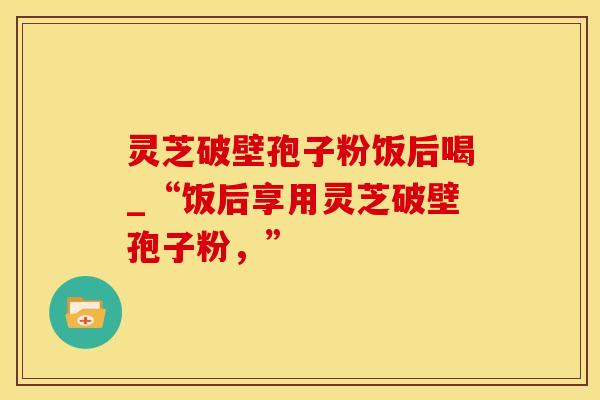 灵芝破壁孢子粉饭后喝_“饭后享用灵芝破壁孢子粉，”