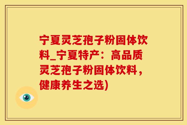 宁夏灵芝孢子粉固体饮料_宁夏特产：高品质灵芝孢子粉固体饮料，健康养生之选)