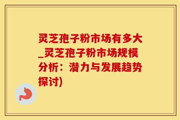 灵芝孢子粉市场有多大_灵芝孢子粉市场规模分析：潜力与发展趋势探讨)