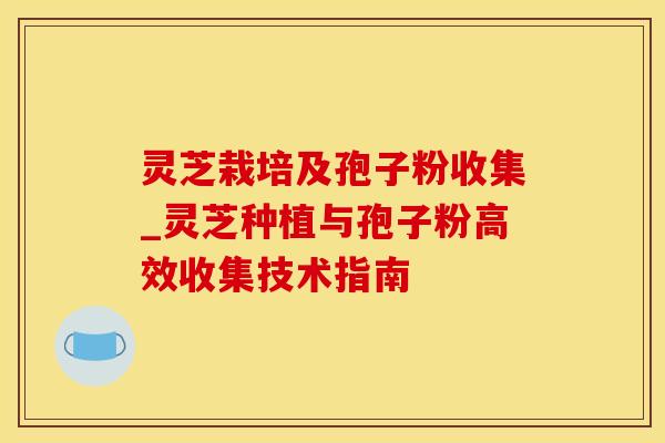 灵芝栽培及孢子粉收集_灵芝种植与孢子粉高效收集技术指南