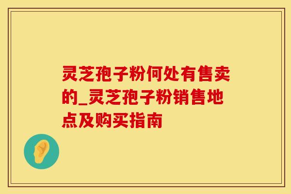 灵芝孢子粉何处有售卖的_灵芝孢子粉销售地点及购买指南