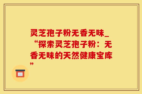 灵芝孢子粉无香无味_“探索灵芝孢子粉：无香无味的天然健康宝库”