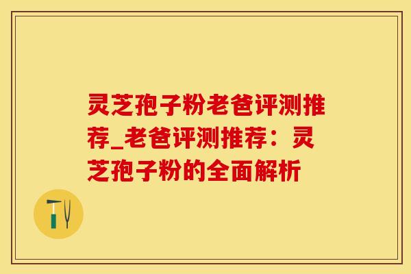 灵芝孢子粉老爸评测推荐_老爸评测推荐：灵芝孢子粉的全面解析