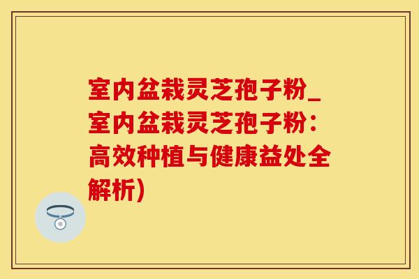 室内盆栽灵芝孢子粉_室内盆栽灵芝孢子粉：高效种植与健康益处全解析)