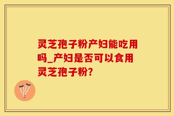 灵芝孢子粉产妇能吃用吗_产妇是否可以食用灵芝孢子粉？