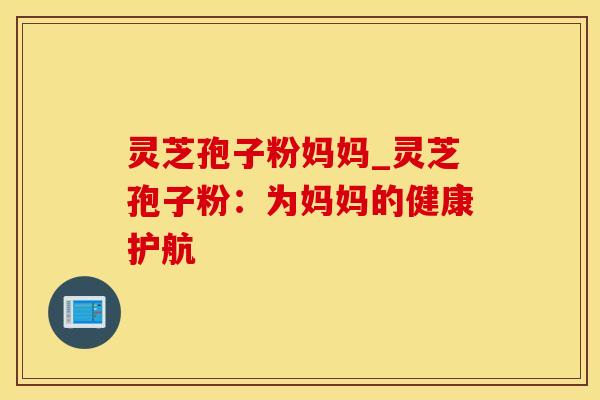 灵芝孢子粉妈妈_灵芝孢子粉：为妈妈的健康护航