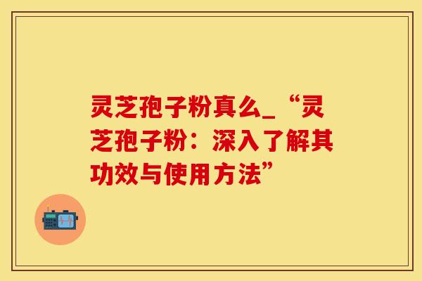 灵芝孢子粉真么_“灵芝孢子粉：深入了解其功效与使用方法”