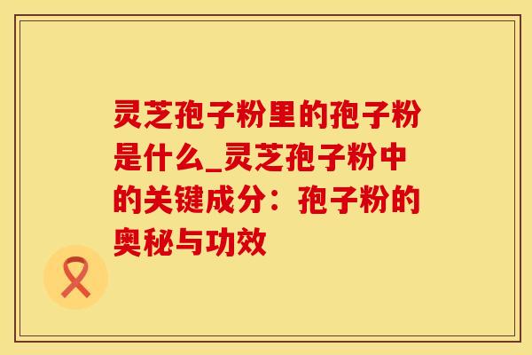 灵芝孢子粉里的孢子粉是什么_灵芝孢子粉中的关键成分：孢子粉的奥秘与功效