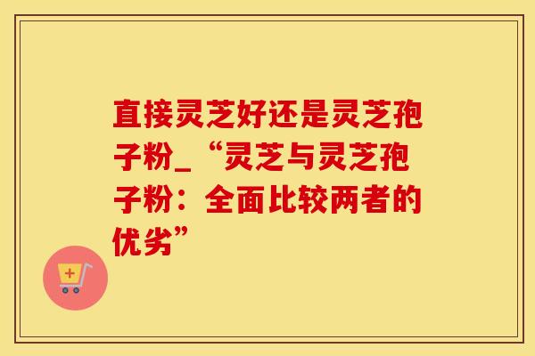 直接灵芝好还是灵芝孢子粉_“灵芝与灵芝孢子粉：全面比较两者的优劣”