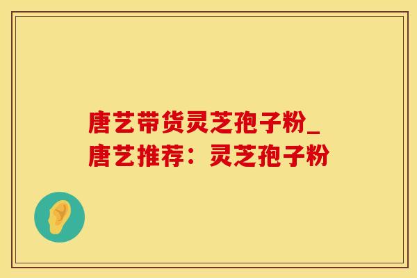 唐艺带货灵芝孢子粉_唐艺推荐：灵芝孢子粉