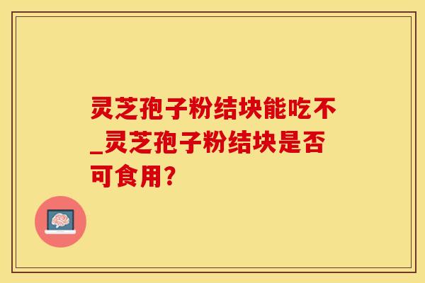 灵芝孢子粉结块能吃不_灵芝孢子粉结块是否可食用？
