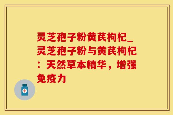 灵芝孢子粉黄芪枸杞_灵芝孢子粉与黄芪枸杞：天然草本精华，增强免疫力