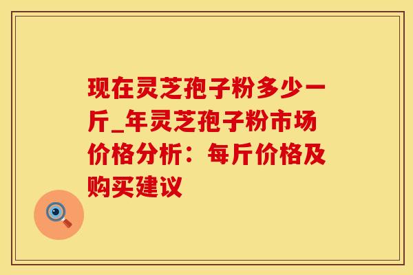 现在灵芝孢子粉多少一斤_年灵芝孢子粉市场价格分析：每斤价格及购买建议