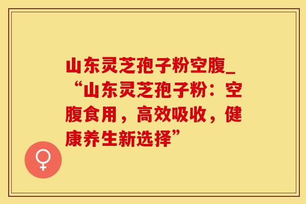 山东灵芝孢子粉空腹_“山东灵芝孢子粉：空腹食用，高效吸收，健康养生新选择”