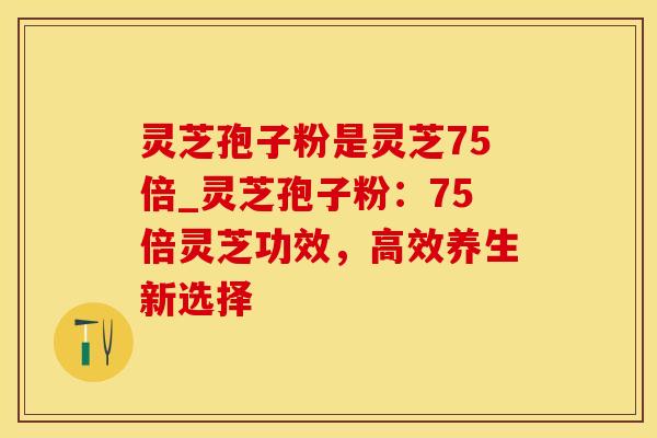 灵芝孢子粉是灵芝75倍_灵芝孢子粉：75倍灵芝功效，高效养生新选择