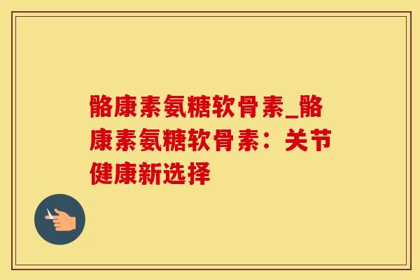骼康素氨糖软骨素_骼康素氨糖软骨素：关节健康新选择