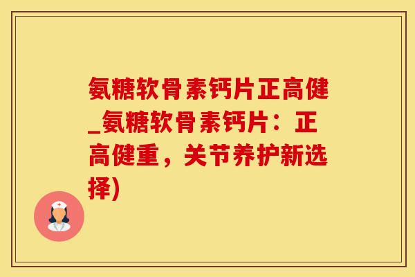 氨糖软骨素钙片正高健_氨糖软骨素钙片：正高健重，关节养护新选择)