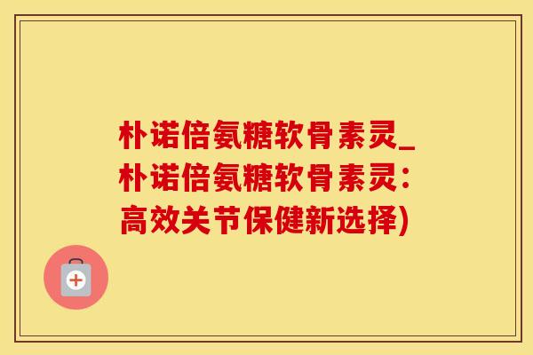 朴诺倍氨糖软骨素灵_朴诺倍氨糖软骨素灵：高效关节保健新选择)