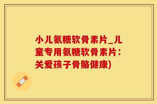 小儿氨糖软骨素片_儿童专用氨糖软骨素片：关爱孩子骨骼健康)