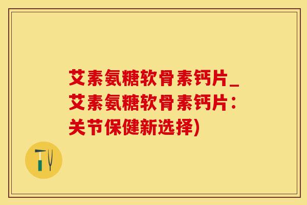 艾素氨糖软骨素钙片_艾素氨糖软骨素钙片：关节保健新选择)