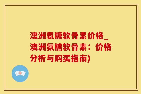 澳洲氨糖软骨素价格_澳洲氨糖软骨素：价格分析与购买指南)