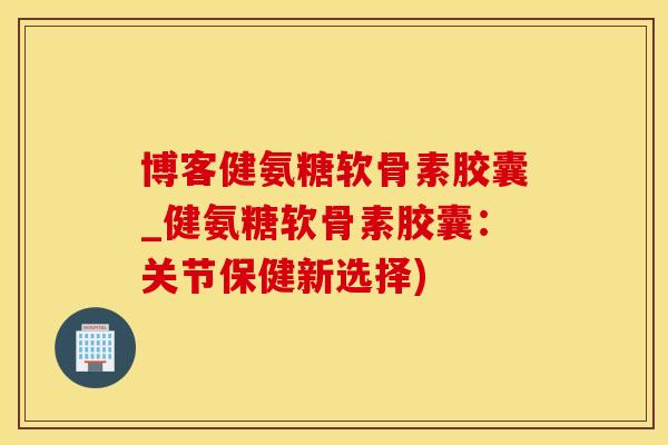 博客健氨糖软骨素胶囊_健氨糖软骨素胶囊：关节保健新选择)