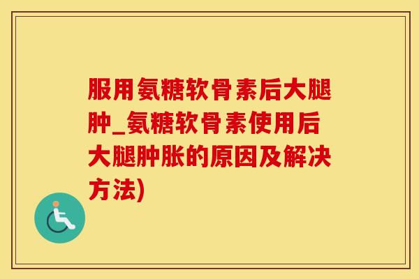 服用氨糖软骨素后大腿肿_氨糖软骨素使用后大腿肿胀的原因及解决方法)