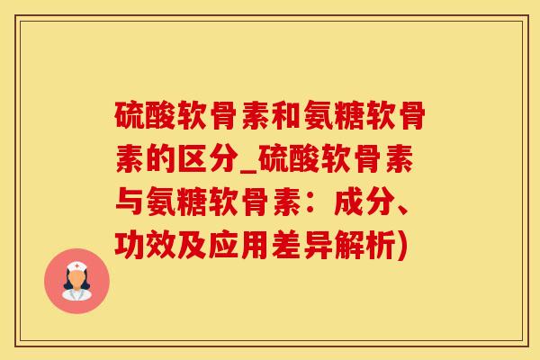 硫酸软骨素和氨糖软骨素的区分_硫酸软骨素与氨糖软骨素：成分、功效及应用差异解析)