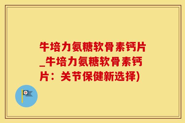 牛培力氨糖软骨素钙片_牛培力氨糖软骨素钙片：关节保健新选择)