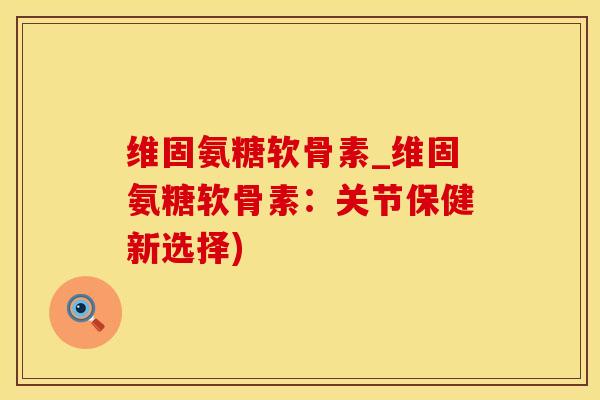 维固氨糖软骨素_维固氨糖软骨素：关节保健新选择)
