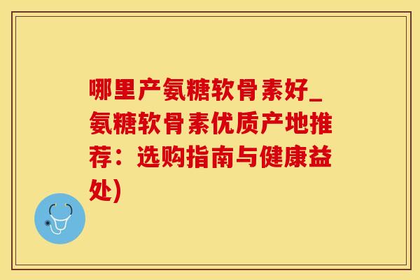哪里产氨糖软骨素好_氨糖软骨素优质产地推荐：选购指南与健康益处)