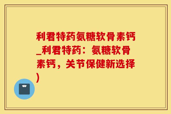 利君特药氨糖软骨素钙_利君特药：氨糖软骨素钙，关节保健新选择)