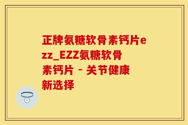 正牌氨糖软骨素钙片ezz_EZZ氨糖软骨素钙片 - 关节健康新选择
