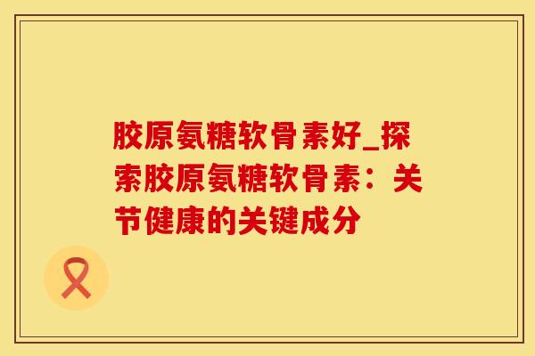 胶原氨糖软骨素好_探索胶原氨糖软骨素：关节健康的关键成分