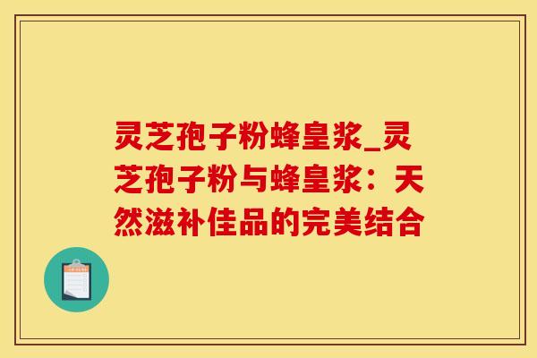 灵芝孢子粉蜂皇浆_灵芝孢子粉与蜂皇浆：天然滋补佳品的完美结合