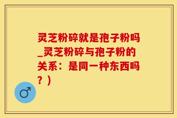 灵芝粉碎就是孢子粉吗_灵芝粉碎与孢子粉的关系：是同一种东西吗？)