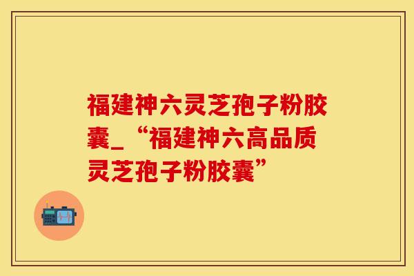 福建神六灵芝孢子粉胶囊_“福建神六高品质灵芝孢子粉胶囊”