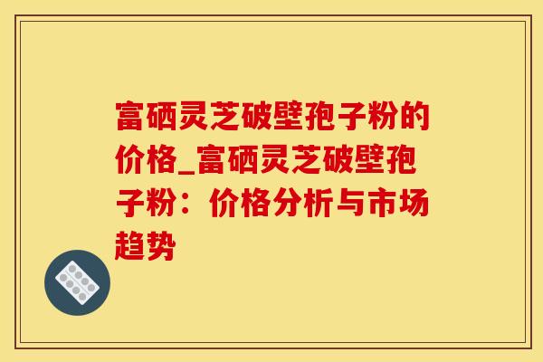 富硒灵芝破壁孢子粉的价格_富硒灵芝破壁孢子粉:价格分析与市场趋势 富硒灵芝破壁孢子粉的价格_富硒灵芝破壁孢子粉:价格分析与市场趋势