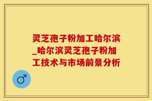 灵芝孢子粉加工哈尔滨_哈尔滨灵芝孢子粉加工技术与市场前景分析