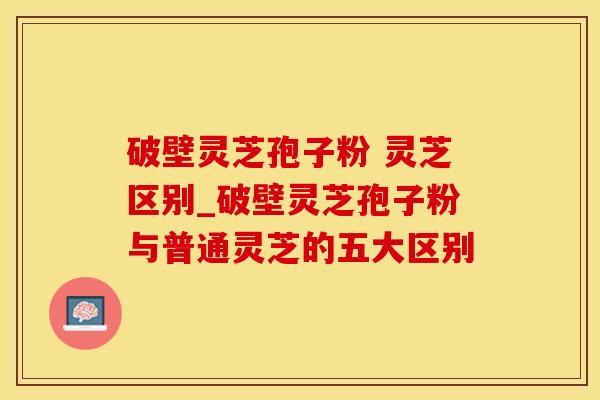 破壁灵芝孢子粉 灵芝区别_破壁灵芝孢子粉与普通灵芝的五大区别